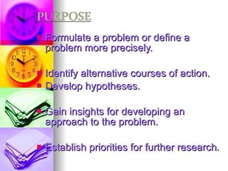 Formulate a problem or define a problem more precisely. Identify alternative courses of action. Develop hypotheses. Gain insights for developing an approach to the problem. Establish priorities for further research . 