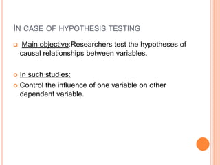 IN CASE OF HYPOTHESIS TESTING
    Main objective:Researchers test the hypotheses of
    causal relationships between variables.

 In such studies:
 Control the influence of one variable on other
  dependent variable.
 