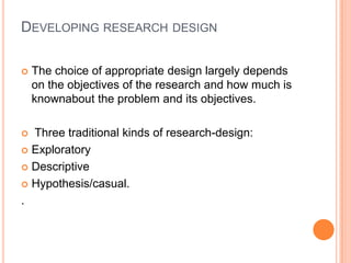 DEVELOPING RESEARCH DESIGN

   The choice of appropriate design largely depends
    on the objectives of the research and how much is
    knownabout the problem and its objectives.

 Three traditional kinds of research-design:
 Exploratory

 Descriptive

 Hypothesis/casual.

.
 