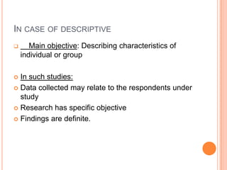 IN CASE OF DESCRIPTIVE
      Main objective: Describing characteristics of
    individual or group

 In such studies:
 Data collected may relate to the respondents under
  study
 Research has specific objective

 Findings are definite.
 