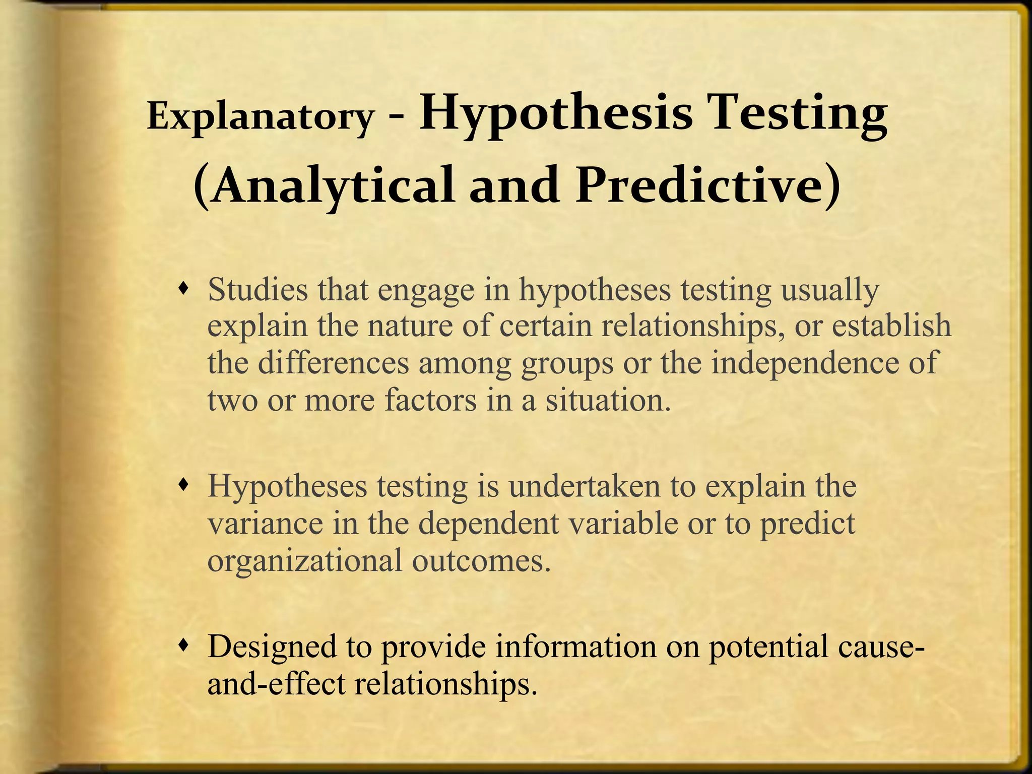 Explanatory+,+Hypothesis+Testing++
  (Analytical+and+Predictive)+
 !  Studies that engage in hypotheses testing usually
    explain the nature of certain relationships, or establish
    the differences among groups or the independence of
    two or more factors in a situation.

 !  Hypotheses testing is undertaken to explain the
    variance in the dependent variable or to predict
    organizational outcomes.

 !  Designed to provide information on potential cause-
    and-effect relationships.
 