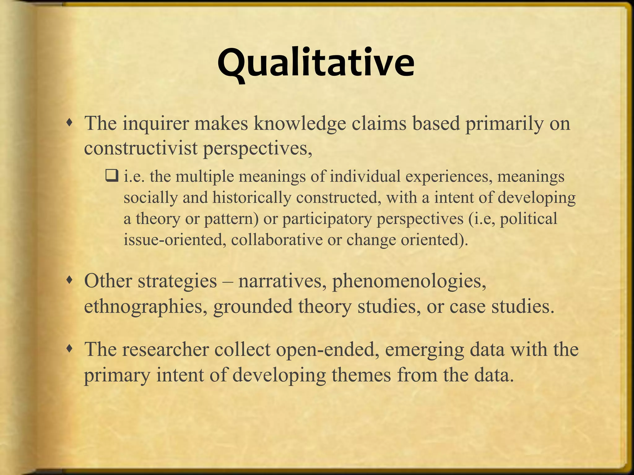 Qualitative%%
!  The inquirer makes knowledge claims based primarily on
   constructivist perspectives,
    " i.e. the multiple meanings of individual experiences, meanings
      socially and historically constructed, with a intent of developing
      a theory or pattern) or participatory perspectives (i.e, political
      issue-oriented, collaborative or change oriented).

!  Other strategies – narratives, phenomenologies,
   ethnographies, grounded theory studies, or case studies.

!  The researcher collect open-ended, emerging data with the
   primary intent of developing themes from the data.
 