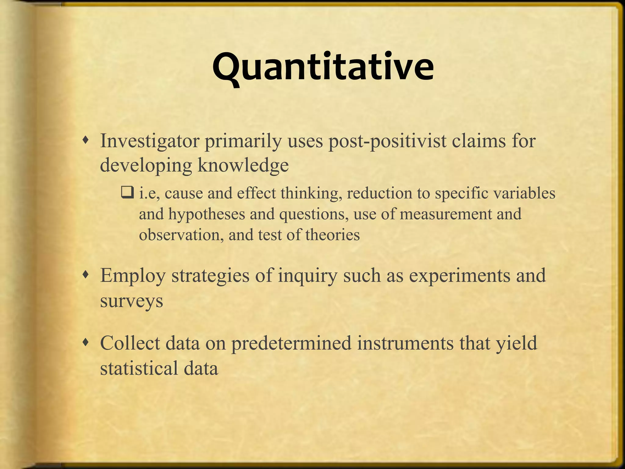 Quantitative%
!  Investigator primarily uses post-positivist claims for
   developing knowledge
    " i.e, cause and effect thinking, reduction to specific variables
      and hypotheses and questions, use of measurement and
      observation, and test of theories

!  Employ strategies of inquiry such as experiments and
   surveys

!  Collect data on predetermined instruments that yield
   statistical data
 