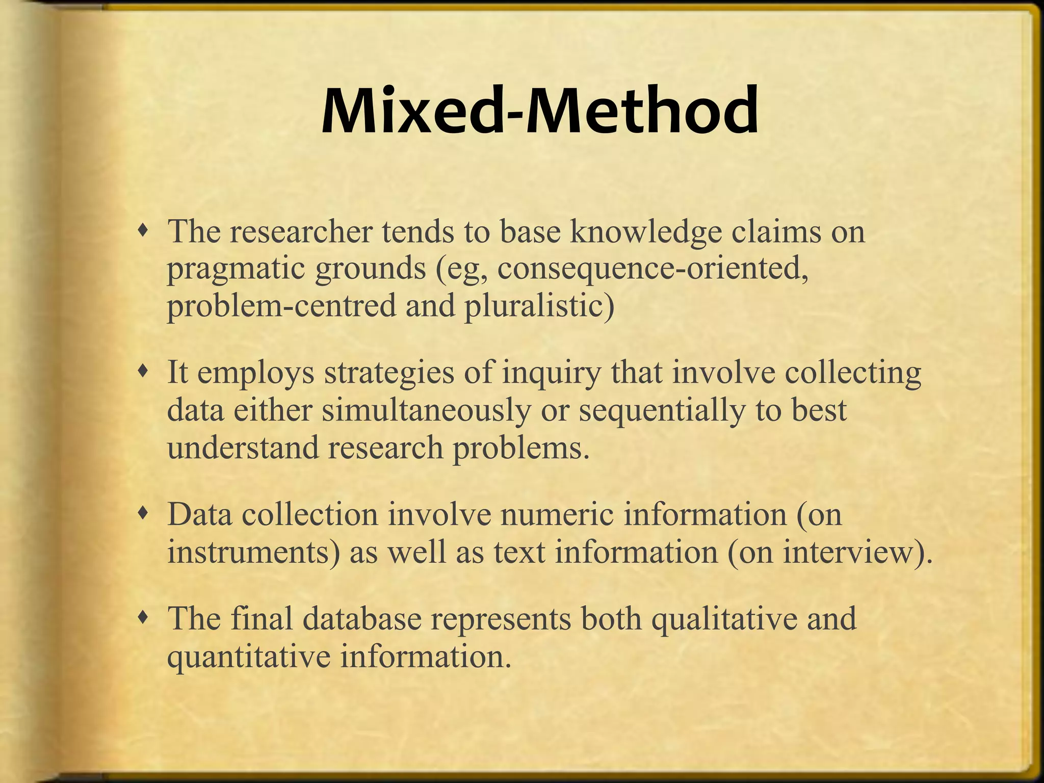 MixedAMethod%
!  The researcher tends to base knowledge claims on
   pragmatic grounds (eg, consequence-oriented,
   problem-centred and pluralistic)
!  It employs strategies of inquiry that involve collecting
   data either simultaneously or sequentially to best
   understand research problems.
!  Data collection involve numeric information (on
   instruments) as well as text information (on interview).
!  The final database represents both qualitative and
   quantitative information.
 