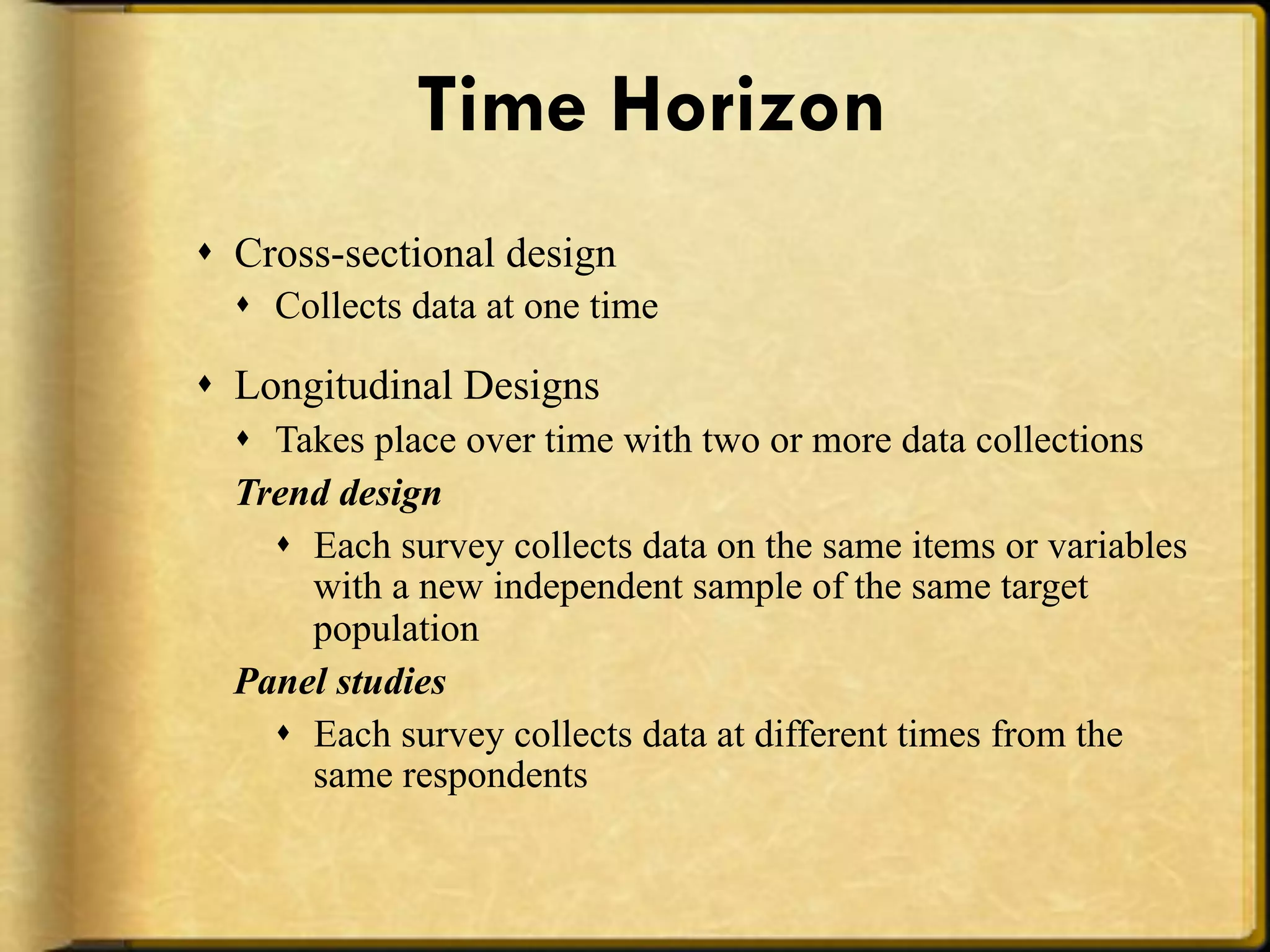 Time Horizon
!  Cross-sectional design
  !  Collects data at one time

!  Longitudinal Designs
  !  Takes place over time with two or more data collections
  Trend design
     !  Each survey collects data on the same items or variables
        with a new independent sample of the same target
        population
  Panel studies
     !  Each survey collects data at different times from the
        same respondents
 