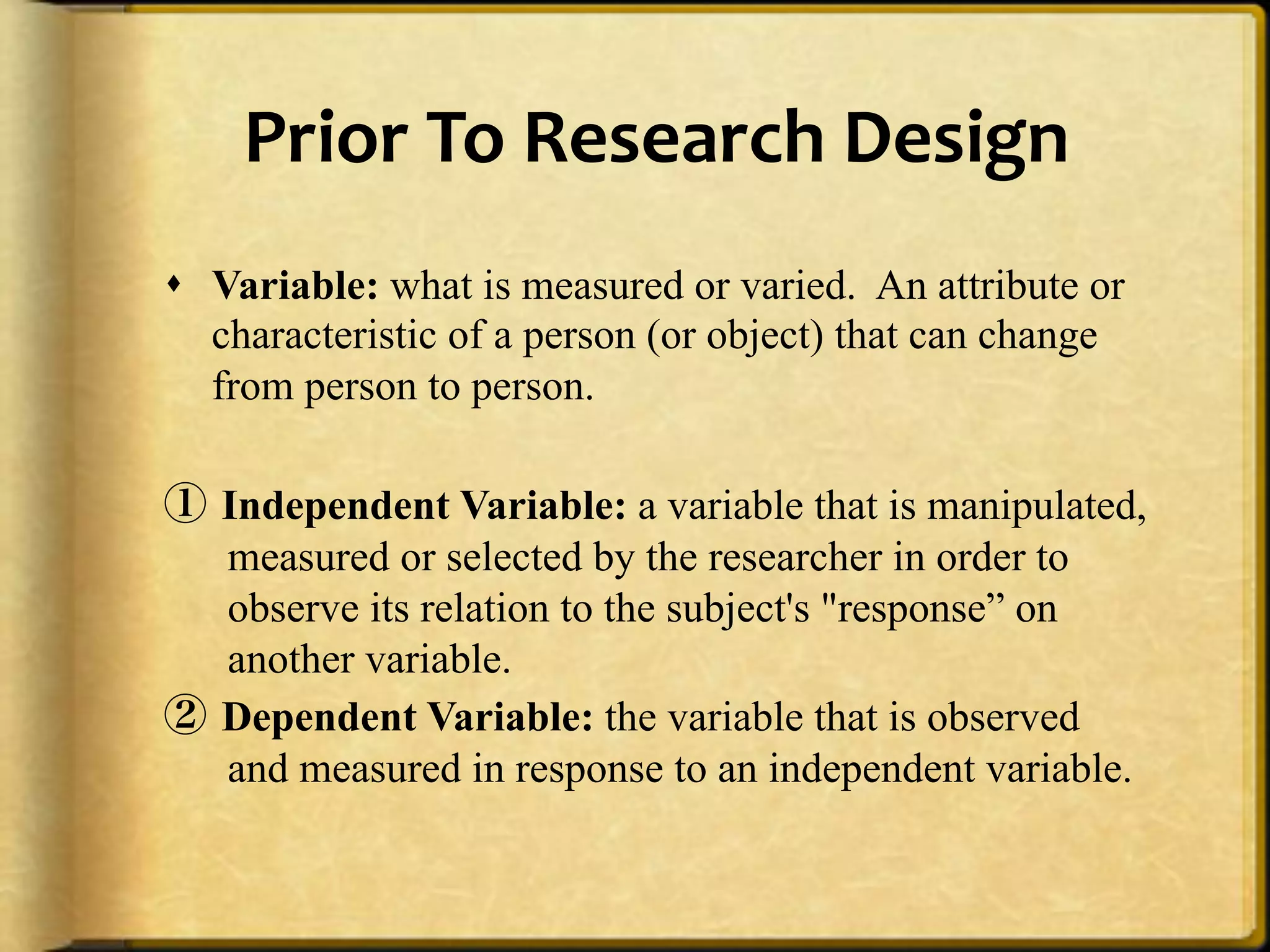 Prior%To%Research%Design%
!  Variable: what is measured or varied. An attribute or
   characteristic of a person (or object) that can change
   from person to person.

①  Independent Variable: a variable that is manipulated,
   measured or selected by the researcher in order to
   observe its relation to the subject's "response” on
   another variable.
②  Dependent Variable: the variable that is observed
   and measured in response to an independent variable.
 