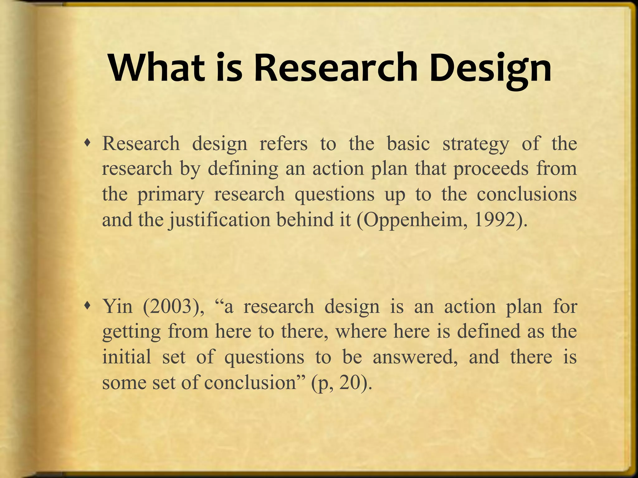 What%is%Research%Design%
!  Research design refers to the basic strategy of the
   research by defining an action plan that proceeds from
   the primary research questions up to the conclusions
   and the justification behind it (Oppenheim, 1992).



!  Yin (2003), “a research design is an action plan for
   getting from here to there, where here is defined as the
   initial set of questions to be answered, and there is
   some set of conclusion” (p, 20).
 