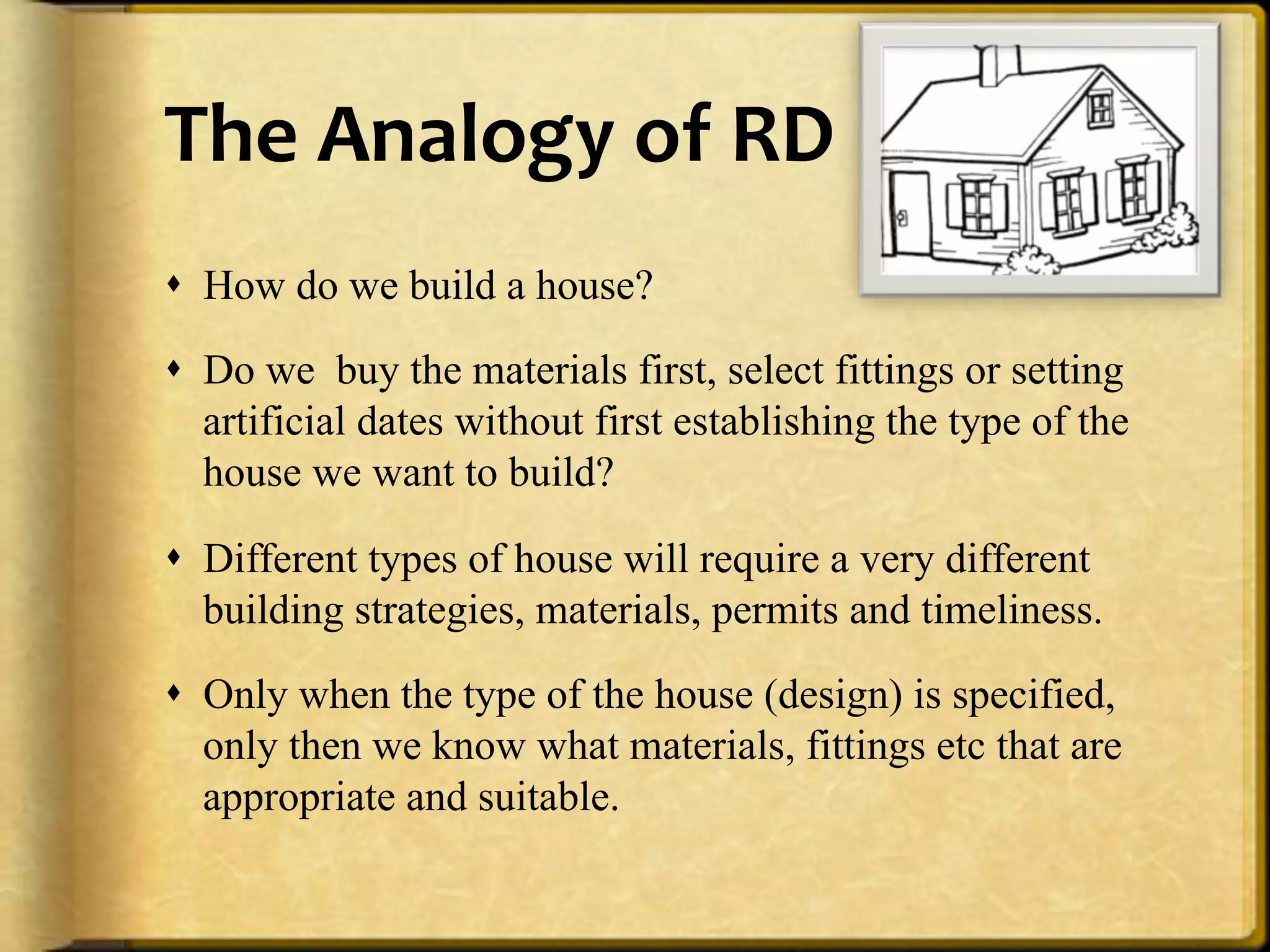 The%Analogy%of%RD%
!  How do we build a house?

!  Do we buy the materials first, select fittings or setting
   artificial dates without first establishing the type of the
   house we want to build?

!  Different types of house will require a very different
   building strategies, materials, permits and timeliness.

!  Only when the type of the house (design) is specified,
   only then we know what materials, fittings etc that are
   appropriate and suitable.
 