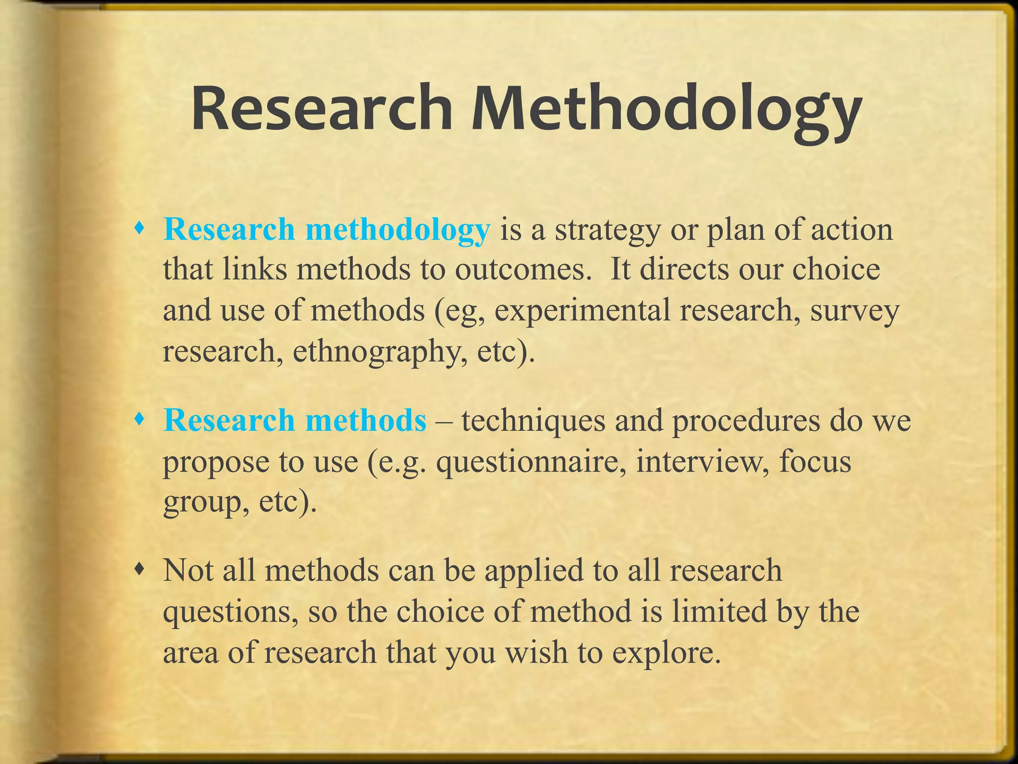Research%Methodology%
!  Research methodology is a strategy or plan of action
   that links methods to outcomes. It directs our choice
   and use of methods (eg, experimental research, survey
   research, ethnography, etc).

!  Research methods – techniques and procedures do we
   propose to use (e.g. questionnaire, interview, focus
   group, etc).

!  Not all methods can be applied to all research
   questions, so the choice of method is limited by the
   area of research that you wish to explore.

!
 