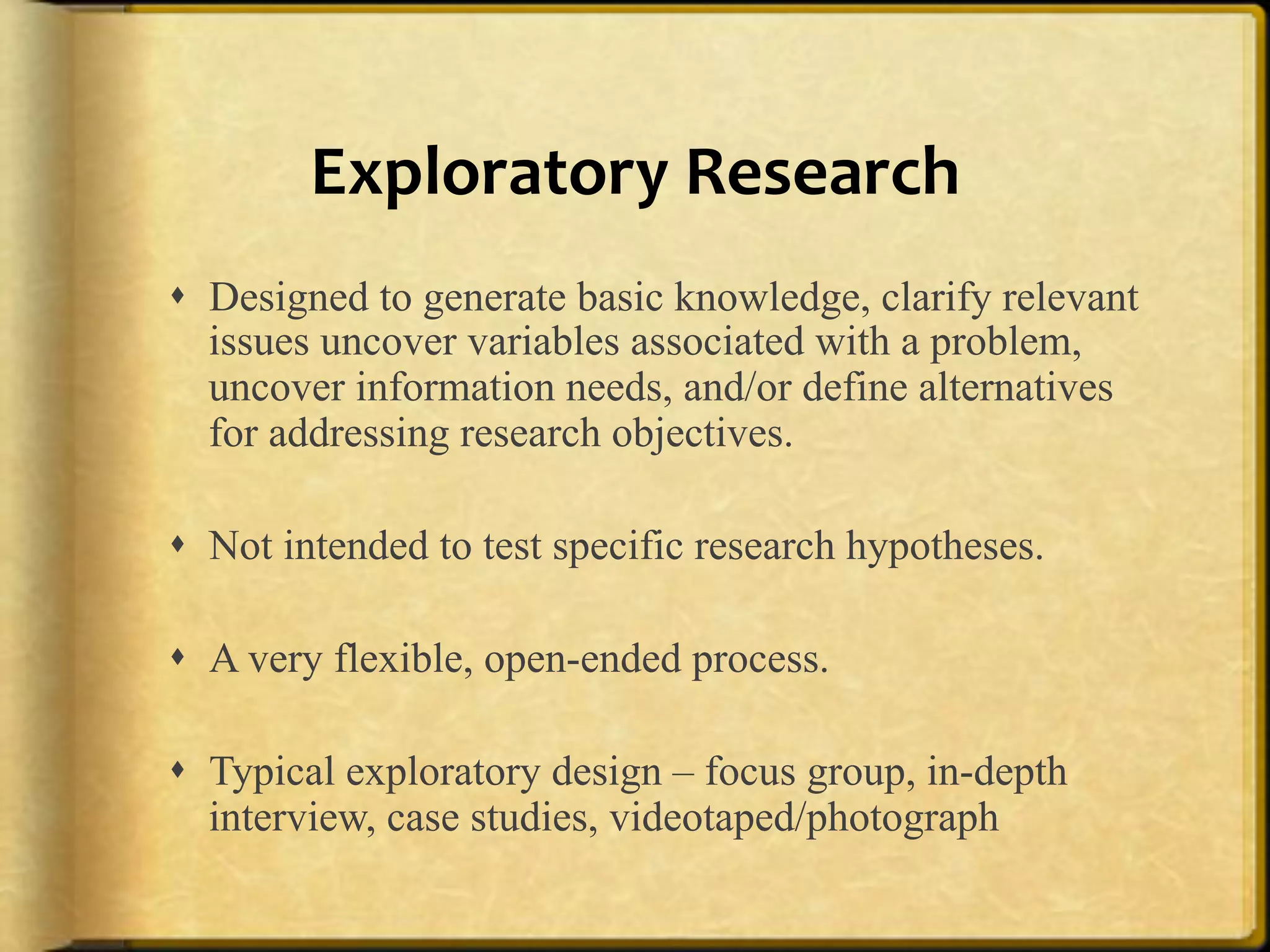 Exploratory%Research%
!  Designed to generate basic knowledge, clarify relevant
   issues uncover variables associated with a problem,
   uncover information needs, and/or define alternatives
   for addressing research objectives.

!  Not intended to test specific research hypotheses.

!  A very flexible, open-ended process.

!  Typical exploratory design – focus group, in-depth
   interview, case studies, videotaped/photograph
 