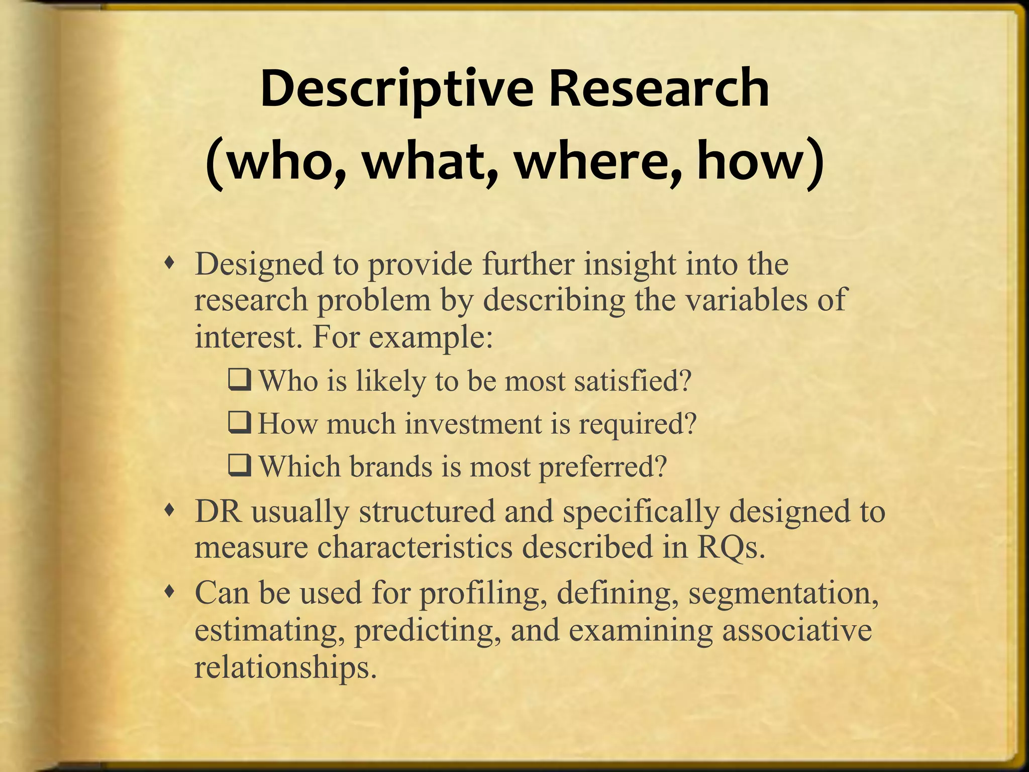 Descriptive%Research%%
   (who,%what,%where,%how)%%
!  Designed to provide further insight into the
   research problem by describing the variables of
   interest. For example:
    " Who is likely to be most satisfied?
    " How much investment is required?
    " Which brands is most preferred?
!  DR usually structured and specifically designed to
   measure characteristics described in RQs.
!  Can be used for profiling, defining, segmentation,
   estimating, predicting, and examining associative
   relationships.
 