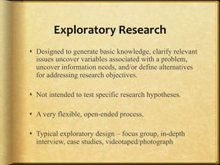 Exploratory%Research%
!  Designed to generate basic knowledge, clarify relevant
   issues uncover variables associated with a problem,
   uncover information needs, and/or define alternatives
   for addressing research objectives.

!  Not intended to test specific research hypotheses.

!  A very flexible, open-ended process.

!  Typical exploratory design – focus group, in-depth
   interview, case studies, videotaped/photograph
 