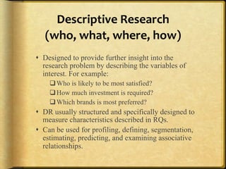 Descriptive%Research%%
   (who,%what,%where,%how)%%
!  Designed to provide further insight into the
   research problem by describing the variables of
   interest. For example:
    " Who is likely to be most satisfied?
    " How much investment is required?
    " Which brands is most preferred?
!  DR usually structured and specifically designed to
   measure characteristics described in RQs.
!  Can be used for profiling, defining, segmentation,
   estimating, predicting, and examining associative
   relationships.
 