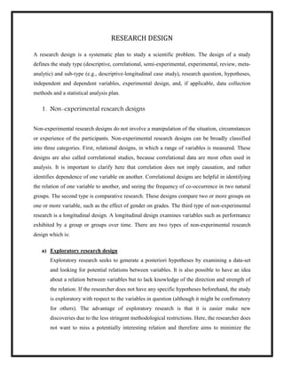 RESEARCH DESIGN
A research design is a systematic plan to study a scientific problem. The design of a study
defines the study type (descriptive, correlational, semi-experimental, experimental, review, meta-
analytic) and sub-type (e.g., descriptive-longitudinal case study), research question, hypotheses,
independent and dependent variables, experimental design, and, if applicable, data collection
methods and a statistical analysis plan.
1. Non-experimental research designs
Non-experimental research designs do not involve a manipulation of the situation, circumstances
or experience of the participants. Non-experimental research designs can be broadly classified
into three categories. First, relational designs, in which a range of variables is measured. These
designs are also called correlational studies, because correlational data are most often used in
analysis. It is important to clarify here that correlation does not imply causation, and rather
identifies dependence of one variable on another. Correlational designs are helpful in identifying
the relation of one variable to another, and seeing the frequency of co-occurrence in two natural
groups. The second type is comparative research. These designs compare two or more groups on
one or more variable, such as the effect of gender on grades. The third type of non-experimental
research is a longitudinal design. A longitudinal design examines variables such as performance
exhibited by a group or groups over time. There are two types of non-experimental research
design which is:
a) Exploratory research design
Exploratory research seeks to generate a posteriori hypotheses by examining a data-set
and looking for potential relations between variables. It is also possible to have an idea
about a relation between variables but to lack knowledge of the direction and strength of
the relation. If the researcher does not have any specific hypotheses beforehand, the study
is exploratory with respect to the variables in question (although it might be confirmatory
for others). The advantage of exploratory research is that it is easier make new
discoveries due to the less stringent methodological restrictions. Here, the researcher does
not want to miss a potentially interesting relation and therefore aims to minimize the
 