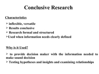 Conclusive Research 
Characteristics 
 inflexible, versatile 
 Results conclusive 
 Research formal and structured 
Used when information needs clearly defined 
Why is it Used? 
 to provide decision maker with the information needed to 
make sound decision 
 Testing hypotheses and insights and examining relationships 
 
