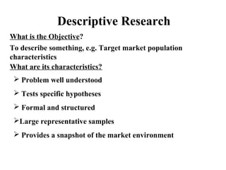 Descriptive Research 
What is the Objective? 
To describe something, e.g. Target market population 
characteristics 
What are its characteristics? 
 Problem well understood 
 Tests specific hypotheses 
 Formal and structured 
Large representative samples 
 Provides a snapshot of the market environment 
 