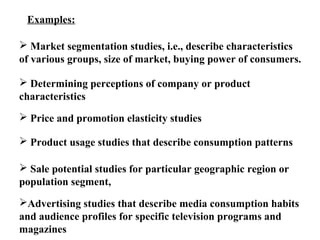 Examples: 
 Market segmentation studies, i.e., describe characteristics 
of various groups, size of market, buying power of consumers. 
 Determining perceptions of company or product 
characteristics 
 Price and promotion elasticity studies 
 Product usage studies that describe consumption patterns 
 Sale potential studies for particular geographic region or 
population segment, 
Advertising studies that describe media consumption habits 
and audience profiles for specific television programs and 
magazines 
 