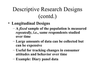 Descriptive Research Designs 
(contd.) 
• Longitudinal Designs 
– A fixed sample of the population is measured 
repeatedly, i.e., same respondents studied 
over time 
– Large amounts of data can be collected but 
can be expensive 
– Useful for tracking changes in consumer 
attitudes and behavior over time 
– Example: Diary panel data 
 