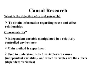 Causal Research 
What is the objective of causal research? 
 To obtain information regarding cause and effect 
relationships 
Characteristics? 
Independent variable manipulated in a relatively 
controlled environment 
Main method is experiment 
Used to understand which variables are causes 
(independent variables), and which variables are the effects 
(dependent variables) 
 
