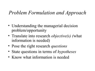 Problem Formulation and Approach 
• Understanding the managerial decision 
problem/opportunity 
• Translate into research objective(s) (what 
information is needed) 
• Pose the right research questions 
• State questions in terms of hypotheses 
• Know what information is needed 
 