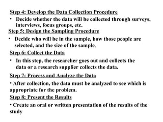 Step 4: Develop the Data Collection Procedure 
• Decide whether the data will be collected through surveys, 
interviews, focus groups, etc. 
Step 5: Design the Sampling Procedure 
• Decide who will be in the sample, how those people are 
selected, and the size of the sample. 
Step 6: Collect the Data 
• In this step, the researcher goes out and collects the 
data or a research supplier collects the data. 
Step 7: Process and Analyze the Data 
• After collection, the data must be analyzed to see which is 
appropriate for the problem. 
Step 8: Present the Results 
• Create an oral or written presentation of the results of the 
study 
 