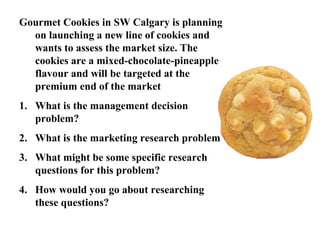Gourmet Cookies in SW Calgary is planning 
on launching a new line of cookies and 
wants to assess the market size. The 
cookies are a mixed-chocolate-pineapple 
flavour and will be targeted at the 
premium end of the market 
1. What is the management decision 
problem? 
2. What is the marketing research problem 
3. What might be some specific research 
questions for this problem? 
4. How would you go about researching 
these questions? 
 