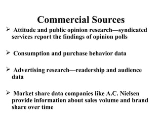 Commercial Sources 
 Attitude and public opinion research—syndicated 
services report the findings of opinion polls 
 Consumption and purchase behavior data 
 Advertising research—readership and audience 
data 
 Market share data companies like A.C. Nielsen 
provide information about sales volume and brand 
share over time 
 