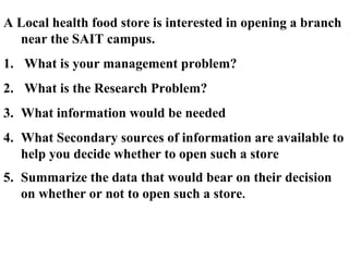 A Local health food store is interested in opening a branch 
near the SAIT campus. 
1. What is your management problem? 
2. What is the Research Problem? 
3. What information would be needed 
4. What Secondary sources of information are available to 
help you decide whether to open such a store 
5. Summarize the data that would bear on their decision 
on whether or not to open such a store. 
 