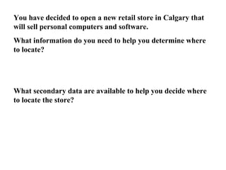 You have decided to open a new retail store in Calgary that 
will sell personal computers and software. 
What information do you need to help you determine where 
to locate? 
What secondary data are available to help you decide where 
to locate the store? 
