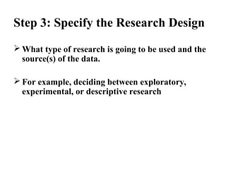 Step 3: Specify the Research Design 
What type of research is going to be used and the 
source(s) of the data. 
For example, deciding between exploratory, 
experimental, or descriptive research 
 