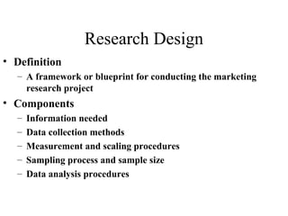 Research Design 
• Definition 
– A framework or blueprint for conducting the marketing 
research project 
• Components 
– Information needed 
– Data collection methods 
– Measurement and scaling procedures 
– Sampling process and sample size 
– Data analysis procedures 
 