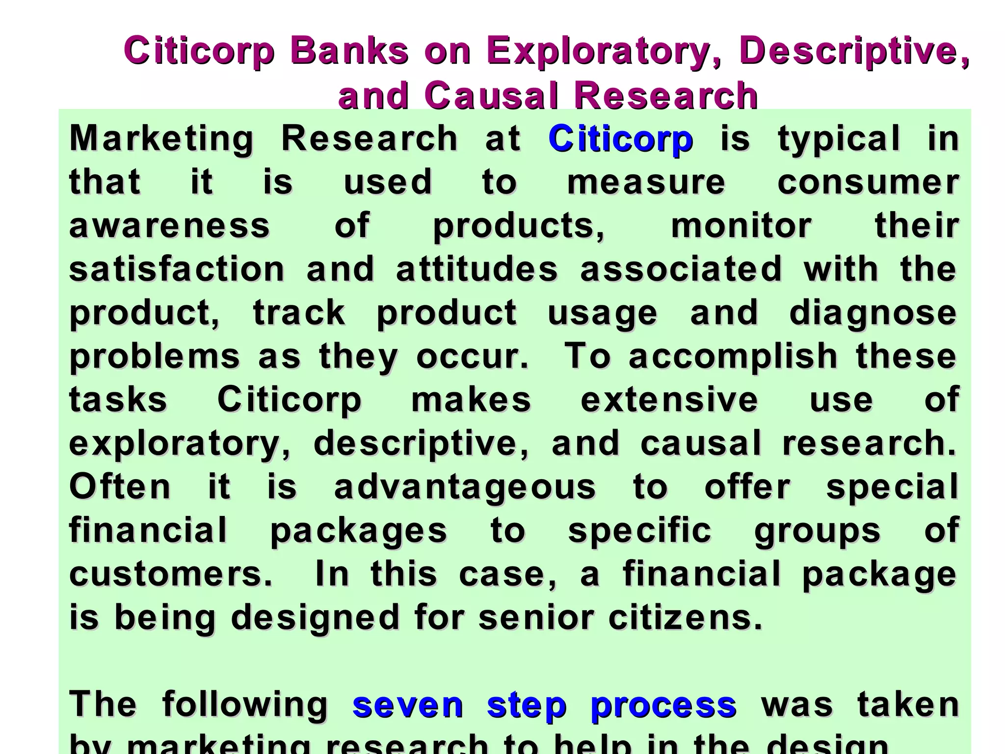 Marketing Research atMarketing Research at CiticorpCiticorp is typical inis typical in
that it is used to measure consumerthat it is used to measure consumer
awareness of products, monitor theirawareness of products, monitor their
satisfaction and attitudes associated with thesatisfaction and attitudes associated with the
product, track product usage and diagnoseproduct, track product usage and diagnose
problems as they occur. To accomplish theseproblems as they occur. To accomplish these
tasks Citicorp makes extensive use oftasks Citicorp makes extensive use of
exploratory, descriptive, and causal research.exploratory, descriptive, and causal research.
Often it is advantageous to offer specialOften it is advantageous to offer special
financial packages to specific groups offinancial packages to specific groups of
customers. In this case, a financial packagecustomers. In this case, a financial package
is being designed for senior citizens.is being designed for senior citizens.
The followingThe following seven step processseven step process was takenwas taken
Citicorp Banks on Exploratory, Descriptive,Citicorp Banks on Exploratory, Descriptive,
and Causal Researchand Causal Research
 