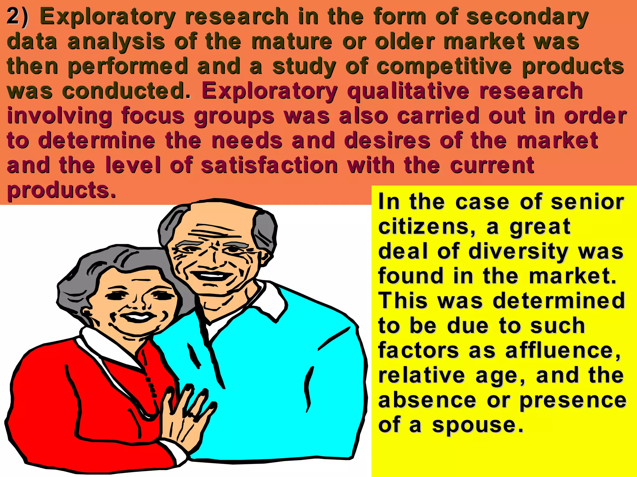 2)2) Exploratory research in the form of secondaryExploratory research in the form of secondary
data analysis of the mature or older market wasdata analysis of the mature or older market was
then performed and a study of competitive productsthen performed and a study of competitive products
was conductedwas conducted.. Exploratory qualitative researchExploratory qualitative research
involving focus groups was also carried out in orderinvolving focus groups was also carried out in order
to determine the needs and desires of the marketto determine the needs and desires of the market
and the level of satisfaction with the currentand the level of satisfaction with the current
products.products.
In the case of seniorIn the case of senior
citizens, a greatcitizens, a great
deal of diversity wasdeal of diversity was
found in the market.found in the market.
This was determinedThis was determined
to be due to suchto be due to such
factors as affluence,factors as affluence,
relative age, and therelative age, and the
absence or presenceabsence or presence
of a spouse.of a spouse.
 