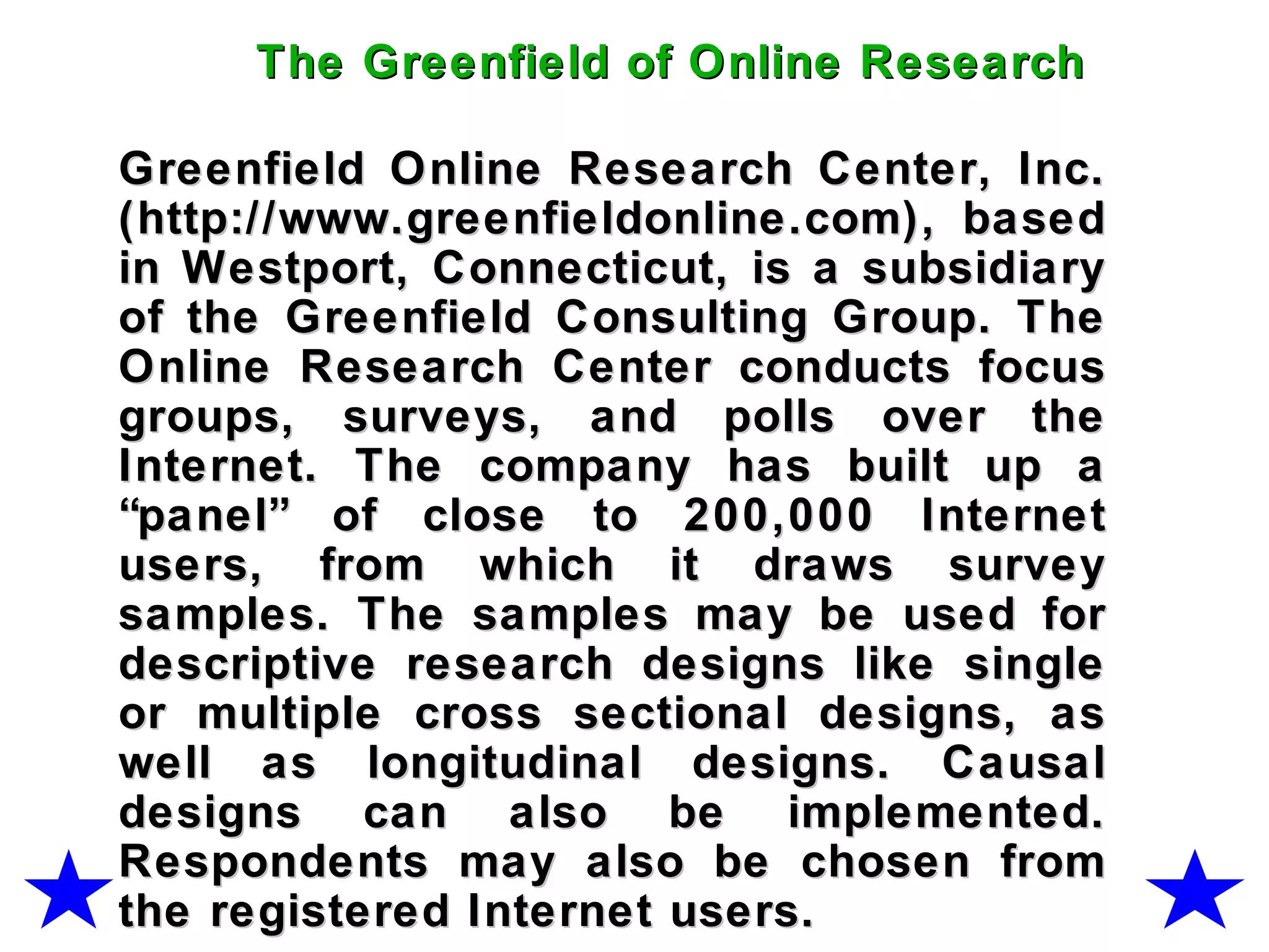 Greenfield Online Research Center, Inc.Greenfield Online Research Center, Inc.
(http://www.greenfieldonline.com), based(http://www.greenfieldonline.com), based
in Westport, Connecticut, is a subsidiaryin Westport, Connecticut, is a subsidiary
of the Greenfield Consulting Group. Theof the Greenfield Consulting Group. The
Online Research Center conducts focusOnline Research Center conducts focus
groups, surveys, and polls over thegroups, surveys, and polls over the
Internet. The company has built up aInternet. The company has built up a
“panel” of close to 200,000 Internet“panel” of close to 200,000 Internet
users, from which it draws surveyusers, from which it draws survey
samples. The samples may be used forsamples. The samples may be used for
descriptive research designs like singledescriptive research designs like single
or multiple cross sectional designs, asor multiple cross sectional designs, as
well as longitudinal designs. Causalwell as longitudinal designs. Causal
designs can also be implemented.designs can also be implemented.
Respondents may also be chosen fromRespondents may also be chosen from
the registered Internet users.the registered Internet users.
The Greenfield of Online ResearchThe Greenfield of Online Research
 