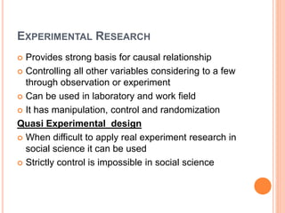 EXPERIMENTAL RESEARCH
 Provides strong basis for causal relationship
 Controlling all other variables considering to a few
through observation or experiment
 Can be used in laboratory and work field
 It has manipulation, control and randomization
Quasi Experimental design
 When difficult to apply real experiment research in
social science it can be used
 Strictly control is impossible in social science
 