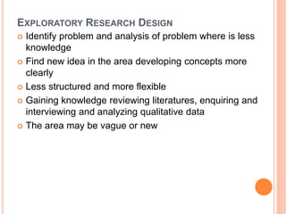 EXPLORATORY RESEARCH DESIGN
 Identify problem and analysis of problem where is less
knowledge
 Find new idea in the area developing concepts more
clearly
 Less structured and more flexible
 Gaining knowledge reviewing literatures, enquiring and
interviewing and analyzing qualitative data
 The area may be vague or new
 