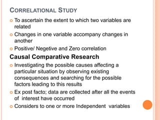 CORRELATIONAL STUDY
 To ascertain the extent to which two variables are
related
 Changes in one variable accompany changes in
another
 Positive/ Negetive and Zero correlation
Causal Comparative Research
 Investigating the possible causes affecting a
particular situation by observing existing
consequences and searching for the possible
factors leading to this results
 Ex post facto; data are collected after all the events
of interest have occurred
 Considers to one or more Independent variables
 