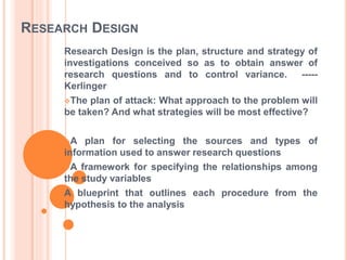 RESEARCH DESIGN
Research Design is the plan, structure and strategy of
investigations conceived so as to obtain answer of
research questions and to control variance. -----
Kerlinger
The plan of attack: What approach to the problem will
be taken? And what strategies will be most effective?
A plan for selecting the sources and types of
information used to answer research questions
A framework for specifying the relationships among
the study variables
A blueprint that outlines each procedure from the
hypothesis to the analysis
 