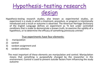 Hypothesis-testing research
design
Hypothesis-testing research studies, also known as experimental studies, an
experiment is a study in which a treatment, procedure, or program is intentionally
introduced and a result or outcome is observed. The American Heritage Dictionary
of the English Language defines an experiment as “A test under controlled
conditions that is made to demonstrate a known truth, to examine the validity of a
hypothesis, or to determine the efficacy of something previously untried.”
True experiments have four elements:
1) manipulation
2) control
3) random assignment and
4) random selection.
The most important of these elements are manipulation and control. Manipulation
means that something is purposefully changed by the researcher in the
environment. Control is used to prevent outside factors from influencing the study
outcome
 