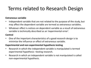Terms related to Research Design
Extraneous variable
• Independent variable that are not related to the purpose of the study, but
may affect the dependent variable are termed as extraneous variables.
• Whatever effect is notices on dependent variable as a result of extraneous
variable is technically described as an ‘experimental error’.
Control
• One of the important characteristics of a good research design is to
minimize the influence or effect of extraneous variable.
Experimental and non experimental hypothesis testing
• Research in which the independent variable is manipulated is termed
experimental hypothesis –testing research.
• Research in which an independent variable is not manipulated is called
non-experimental hypothesis.
 