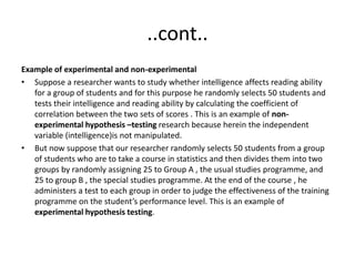 ..cont..
Example of experimental and non-experimental
• Suppose a researcher wants to study whether intelligence affects reading ability
for a group of students and for this purpose he randomly selects 50 students and
tests their intelligence and reading ability by calculating the coefficient of
correlation between the two sets of scores . This is an example of non-
experimental hypothesis –testing research because herein the independent
variable (intelligence)is not manipulated.
• But now suppose that our researcher randomly selects 50 students from a group
of students who are to take a course in statistics and then divides them into two
groups by randomly assigning 25 to Group A , the usual studies programme, and
25 to group B , the special studies programme. At the end of the course , he
administers a test to each group in order to judge the effectiveness of the training
programme on the student’s performance level. This is an example of
experimental hypothesis testing.
 