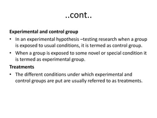 ..cont..
Experimental and control group
• In an experimental hypothesis –testing research when a group
is exposed to usual conditions, it is termed as control group.
• When a group is exposed to some novel or special condition it
is termed as experimental group.
Treatments
• The different conditions under which experimental and
control groups are put are usually referred to as treatments.
 