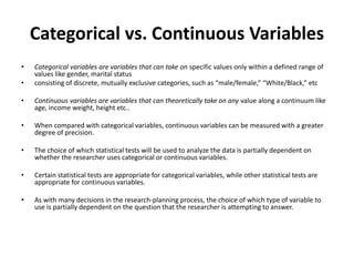 Categorical vs. Continuous Variables
• Categorical variables are variables that can take on specific values only within a defined range of
values like gender, marital status
• consisting of discrete, mutually exclusive categories, such as “male/female,” “White/Black,” etc
• Continuous variables are variables that can theoretically take on any value along a continuum like
age, income weight, height etc..
• When compared with categorical variables, continuous variables can be measured with a greater
degree of precision.
• The choice of which statistical tests will be used to analyze the data is partially dependent on
whether the researcher uses categorical or continuous variables.
• Certain statistical tests are appropriate for categorical variables, while other statistical tests are
appropriate for continuous variables.
• As with many decisions in the research-planning process, the choice of which type of variable to
use is partially dependent on the question that the researcher is attempting to answer.
 