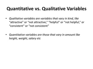 Quantitative vs. Qualitative Variables
• Qualitative variables are variables that vary in kind, like
“attractive” or “not attractive,” “helpful” or “not helpful,” or
“consistent” or “not consistent”
• Quantitative variables are those that vary in amount like
height, weight, salary etc
 