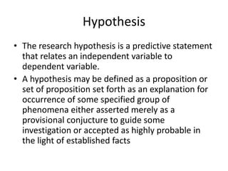 Hypothesis
• The research hypothesis is a predictive statement
that relates an independent variable to
dependent variable.
• A hypothesis may be defined as a proposition or
set of proposition set forth as an explanation for
occurrence of some specified group of
phenomena either asserted merely as a
provisional conjucture to guide some
investigation or accepted as highly probable in
the light of established facts
 