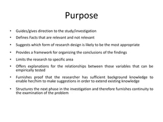 Purpose
• Guides/gives direction to the study/investigation
• Defines Facts that are relevant and not relevant
• Suggests which form of research design is likely to be the most appropriate
• Provides a framework for organizing the conclusions of the findings
• Limits the research to specific area
• Offers explanations for the relationships between those variables that can be
empirically tested
• Furnishes proof that the researcher has sufficient background knowledge to
enable her/him to make suggestions in order to extend existing knowledge
• Structures the next phase in the investigation and therefore furnishes continuity to
the examination of the problem
 