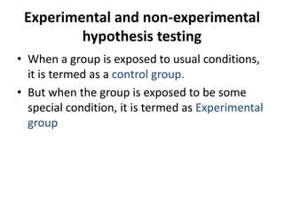 Experimental and non-experimental
hypothesis testing
• When a group is exposed to usual conditions,
it is termed as a control group.
• But when the group is exposed to be some
special condition, it is termed as Experimental
group
 