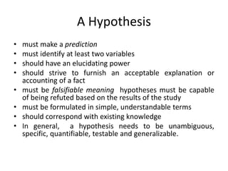 A Hypothesis
• must make a prediction
• must identify at least two variables
• should have an elucidating power
• should strive to furnish an acceptable explanation or
accounting of a fact
• must be falsifiable meaning hypotheses must be capable
of being refuted based on the results of the study
• must be formulated in simple, understandable terms
• should correspond with existing knowledge
• In general, a hypothesis needs to be unambiguous,
specific, quantifiable, testable and generalizable.
 