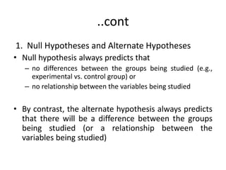 ..cont
1. Null Hypotheses and Alternate Hypotheses
• Null hypothesis always predicts that
– no differences between the groups being studied (e.g.,
experimental vs. control group) or
– no relationship between the variables being studied
• By contrast, the alternate hypothesis always predicts
that there will be a difference between the groups
being studied (or a relationship between the
variables being studied)
 