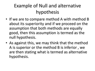 Example of Null and alternative
hypothesis
• If we are to compare method A with method B
about its superiority and if we proceed on the
assumption that both methods are equally
good, then this assumption is termed as the
null hypothesis.
• As against this, we may think that the method
A is superior or the method B is inferior , we
are then stating what is termed as alternative
hypothesis.
 